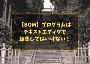 【BOM】プログラムは テキストエディタで 編集してはいけない！